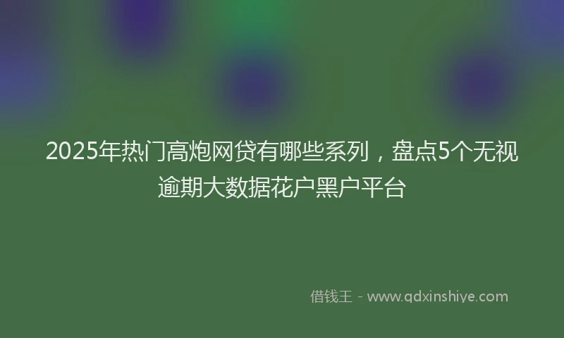 2025年热门高炮网贷有哪些系列，盘点5个无视逾期大数据花户黑户平台