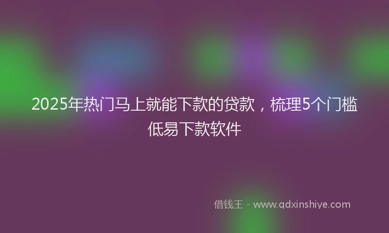 2025年热门马上就能下款的贷款，梳理5个门槛低易下款软件