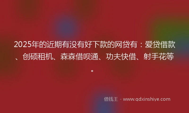 2025年的近期有没有好下款的网贷有：爱贷借款、创硕租机、森森借呗通、功夫快借、射手花等。