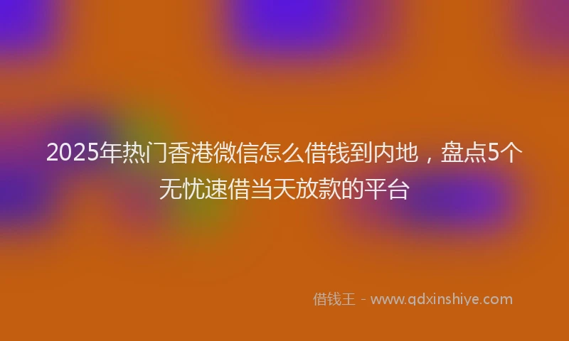 2025年热门香港微信怎么借钱到内地，盘点5个无忧速借当天放款的平台