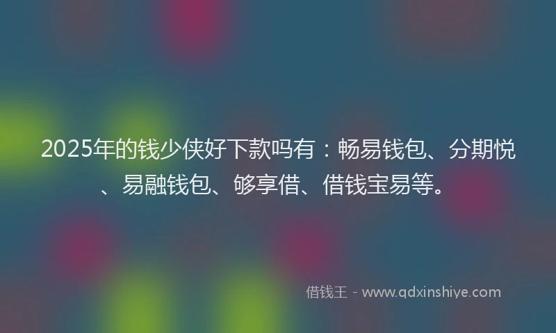 2025年的钱少侠好下款吗有：畅易钱包、分期悦、易融钱包、够享借、借钱宝易等。
