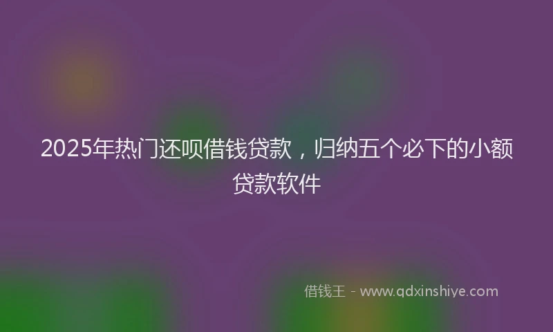 2025年热门还呗借钱贷款，归纳五个必下的小额贷款软件