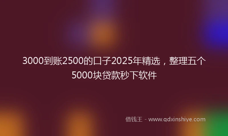 3000到账2500的口子2025年精选，整理五个5000块贷款秒下软件