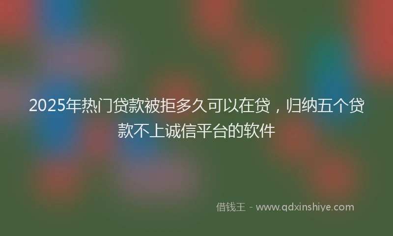 2025年热门贷款被拒多久可以在贷，归纳五个贷款不上诚信平台的软件