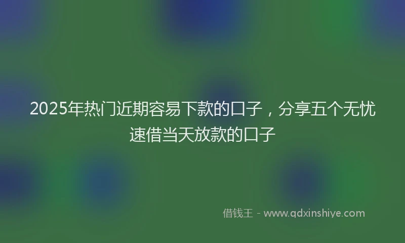 2025年热门近期容易下款的口子，分享五个无忧速借当天放款的口子