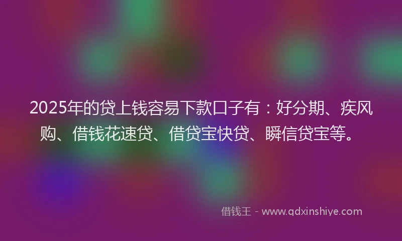 2025年的贷上钱容易下款口子有：好分期、疾风购、借钱花速贷、借贷宝快贷、瞬信贷宝等。