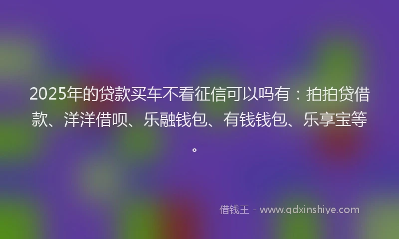2025年的贷款买车不看征信可以吗有：拍拍贷借款、洋洋借呗、乐融钱包、有钱钱包、乐享宝等。