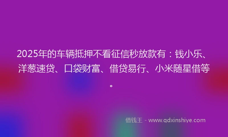2025年的车辆抵押不看征信秒放款有：钱小乐、洋葱速贷、口袋财富、借贷易行、小米随星借等。