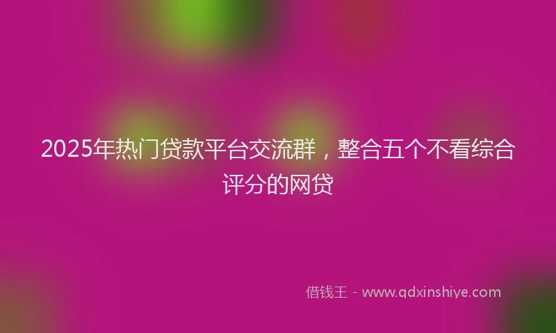 2025年热门贷款平台交流群，整合五个不看综合评分的网贷