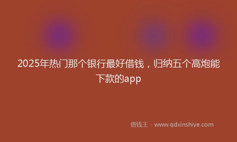 2025年热门那个银行最好借钱，归纳五个高炮能下款的app