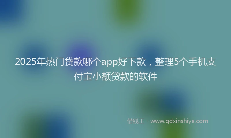 2025年热门贷款哪个app好下款，整理5个手机支付宝小额贷款的软件