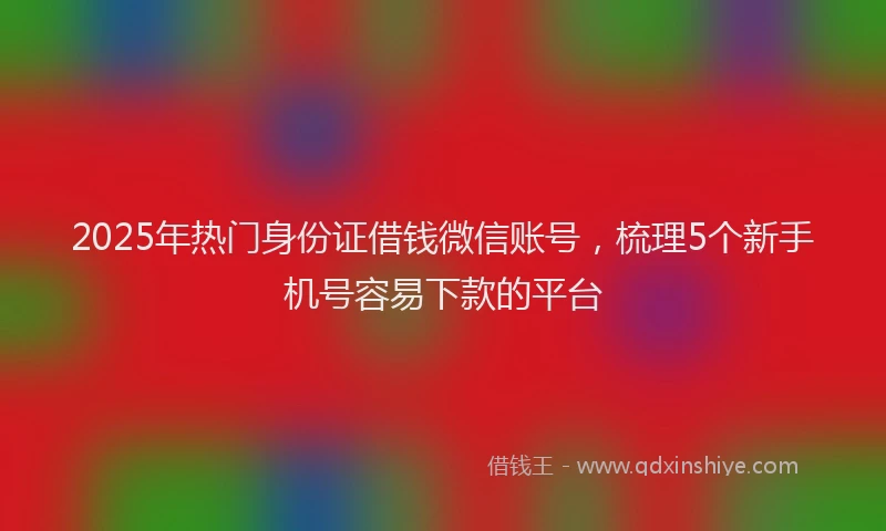 2025年热门身份证借钱微信账号，梳理5个新手机号容易下款的平台