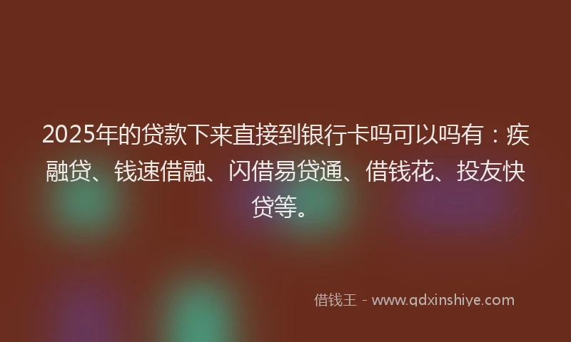 2025年的贷款下来直接到银行卡吗可以吗有：疾融贷、钱速借融、闪借易贷通、借钱花、投友快贷等。