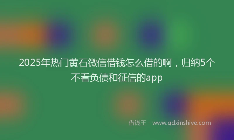 2025年热门黄石微信借钱怎么借的啊，归纳5个不看负债和征信的app