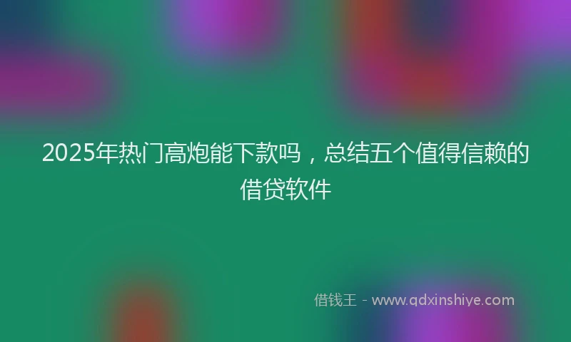 2025年热门高炮能下款吗，总结五个值得信赖的借贷软件