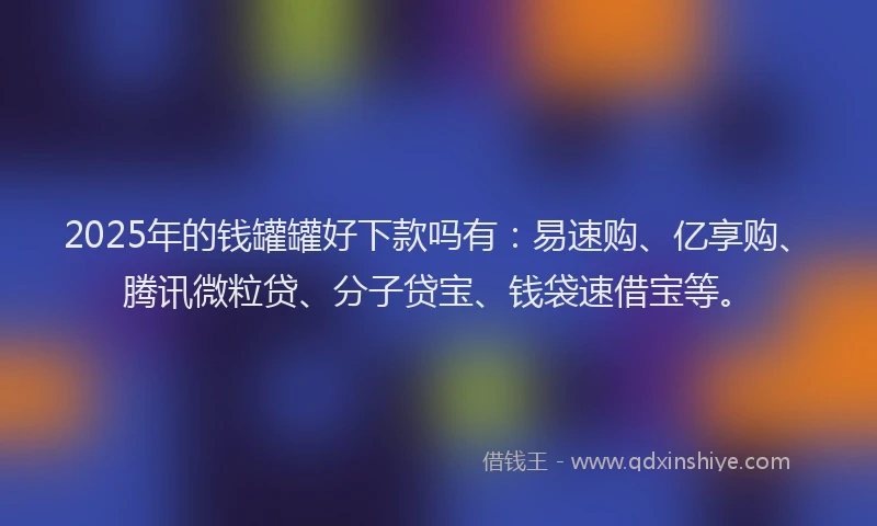 2025年的钱罐罐好下款吗有：易速购、亿享购、腾讯微粒贷、分子贷宝、钱袋速借宝等。