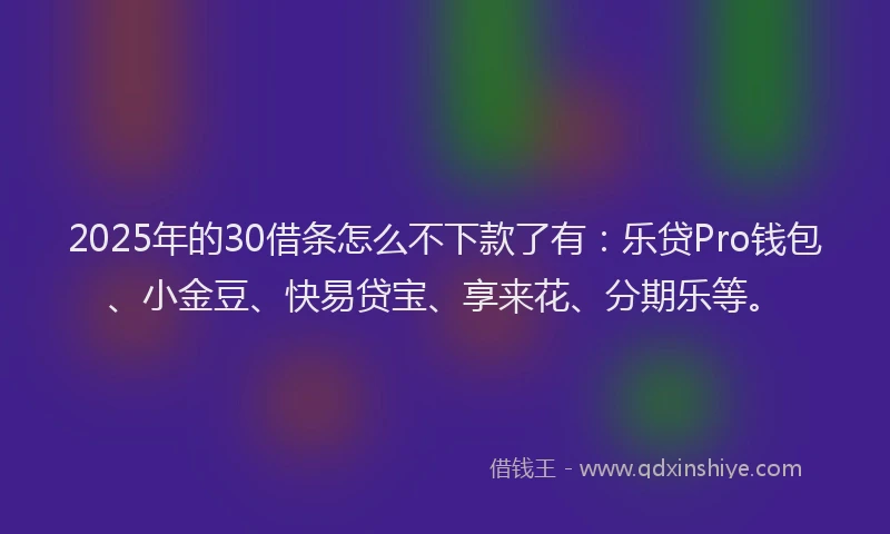 2025年的30借条怎么不下款了有：乐贷Pro钱包、小金豆、快易贷宝、享来花、分期乐等。