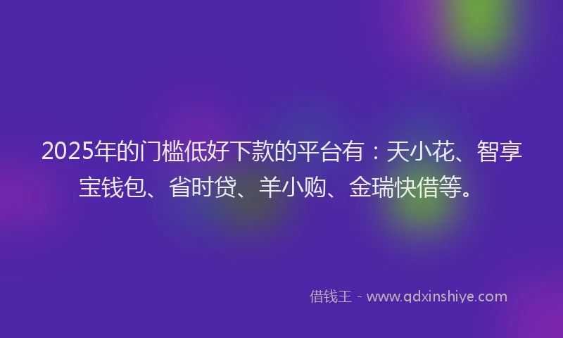 2025年的门槛低好下款的平台有：天小花、智享宝钱包、省时贷、羊小购、金瑞快借等。