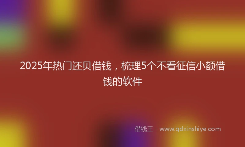 2025年热门还贝借钱，梳理5个不看征信小额借钱的软件