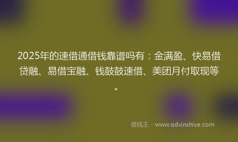 2025年的速借通借钱靠谱吗有：金满盈、快易借贷融、易借宝融、钱鼓鼓速借、美团月付取现等。