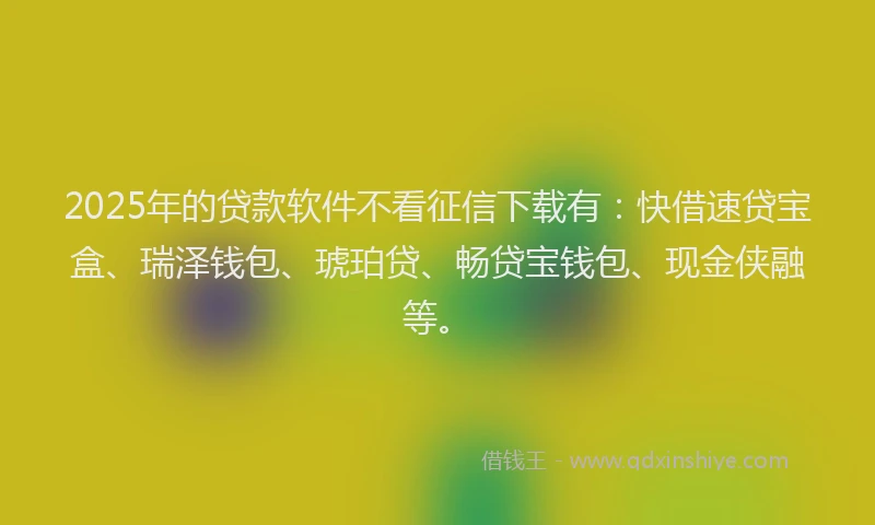 2025年的贷款软件不看征信下载有：快借速贷宝盒、瑞泽钱包、琥珀贷、畅贷宝钱包、现金侠融等。