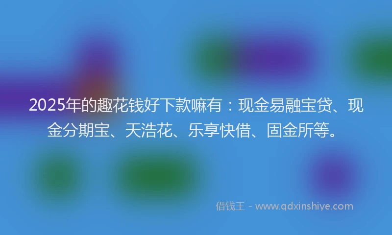 2025年的趣花钱好下款嘛有：现金易融宝贷、现金分期宝、天浩花、乐享快借、固金所等。