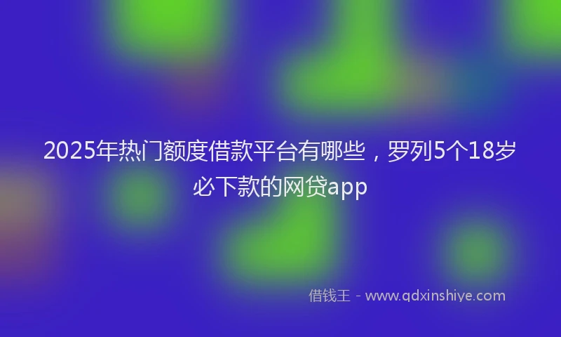 2025年热门额度借款平台有哪些，罗列5个18岁必下款的网贷app