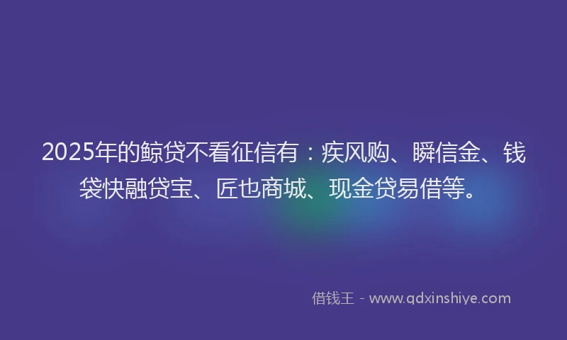 2025年的鲸贷不看征信有：疾风购、瞬信金、钱袋快融贷宝、匠也商城、现金贷易借等。