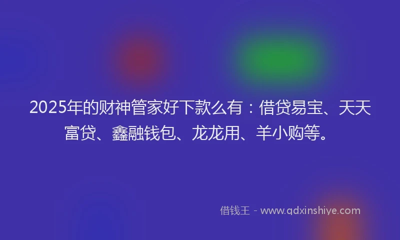 2025年的财神管家好下款么有：借贷易宝、天天富贷、鑫融钱包、龙龙用、羊小购等。