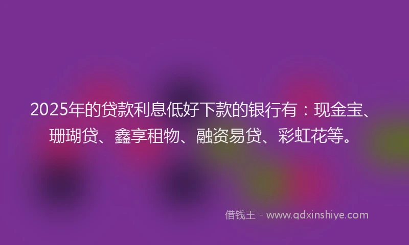2025年的贷款利息低好下款的银行有：现金宝、珊瑚贷、鑫享租物、融资易贷、彩虹花等。
