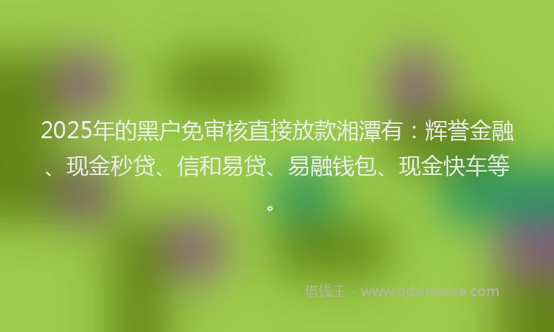 2025年的黑户免审核直接放款湘潭有：辉誉金融、现金秒贷、信和易贷、易融钱包、现金快车等。