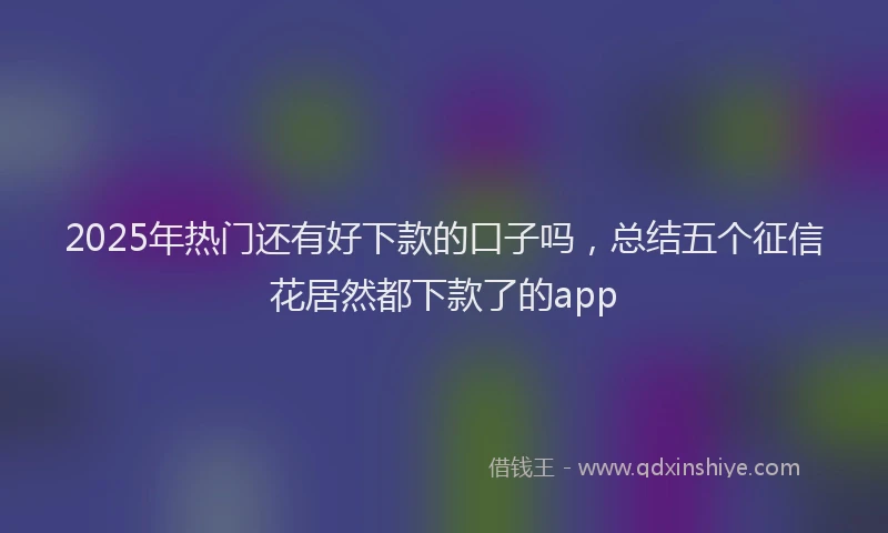 2025年热门还有好下款的口子吗，总结五个征信花居然都下款了的app