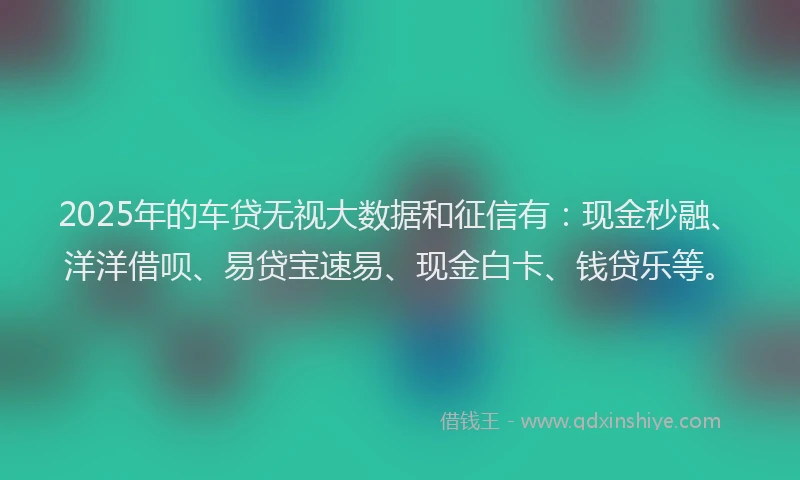2025年的车贷无视大数据和征信有：现金秒融、洋洋借呗、易贷宝速易、现金白卡、钱贷乐等。
