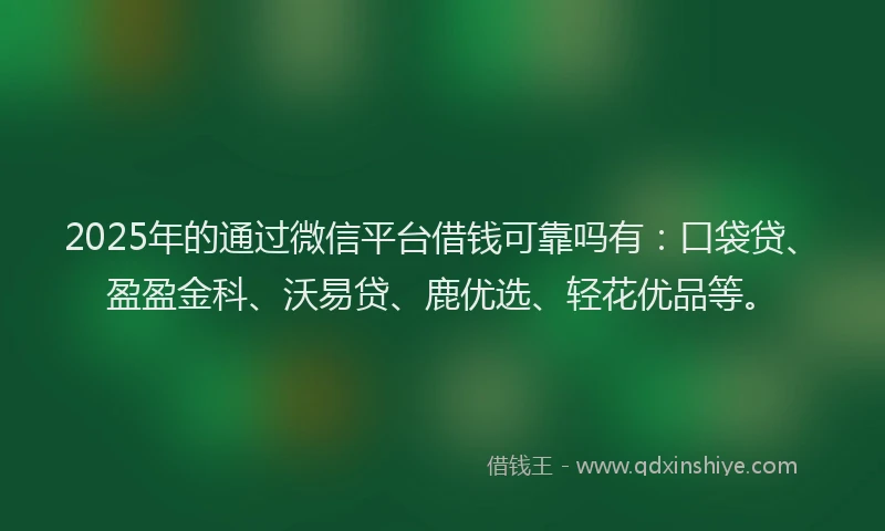2025年的通过微信平台借钱可靠吗有：口袋贷、盈盈金科、沃易贷、鹿优选、轻花优品等。