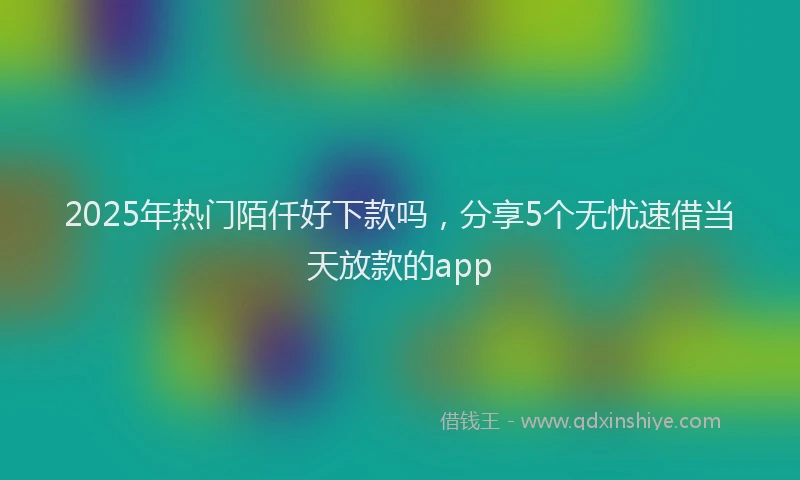 2025年热门陌仟好下款吗，分享5个无忧速借当天放款的app
