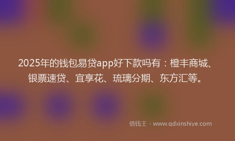 2025年的钱包易贷app好下款吗有：橙丰商城、银票速贷、宜享花、琉璃分期、东方汇等。