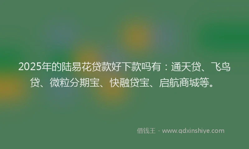 2025年的陆易花贷款好下款吗有：通天贷、飞鸟贷、微粒分期宝、快融贷宝、启航商城等。