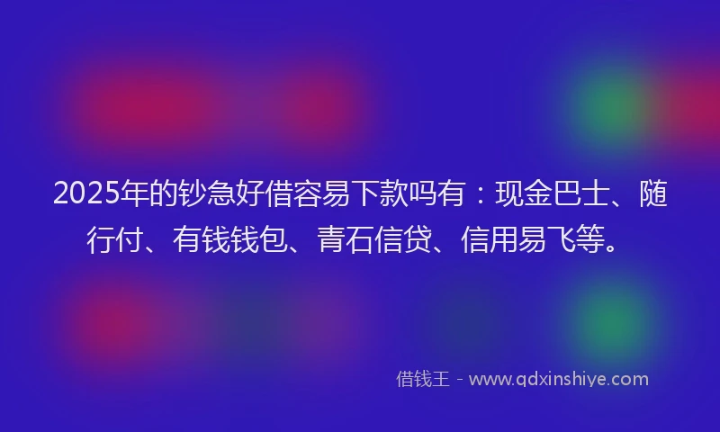 2025年的钞急好借容易下款吗有：现金巴士、随行付、有钱钱包、青石信贷、信用易飞等。