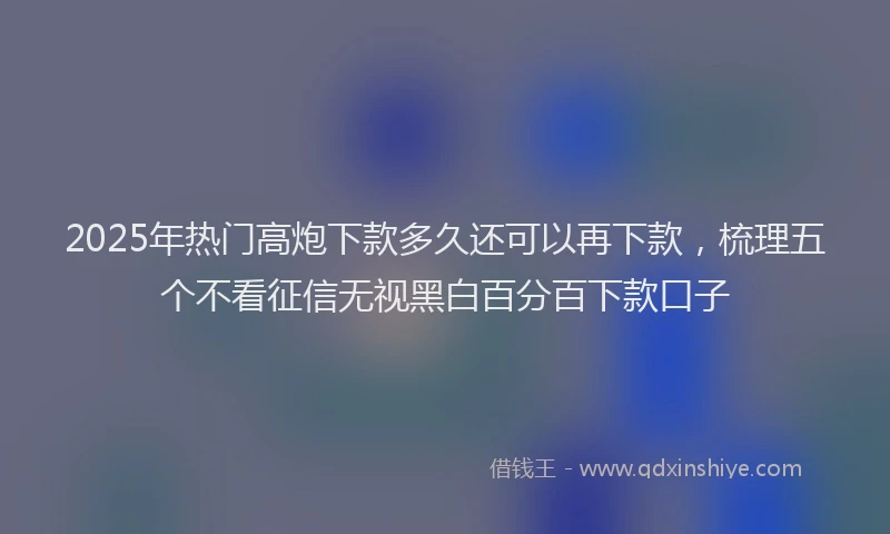 2025年热门高炮下款多久还可以再下款，梳理五个不看征信无视黑白百分百下款口子