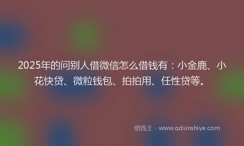 2025年的问别人借微信怎么借钱有：小金鹿、小花快贷、微粒钱包、拍拍用、任性贷等。