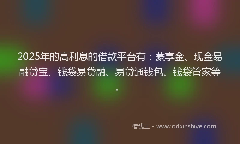 2025年的高利息的借款平台有：蒙享金、现金易融贷宝、钱袋易贷融、易贷通钱包、钱袋管家等。