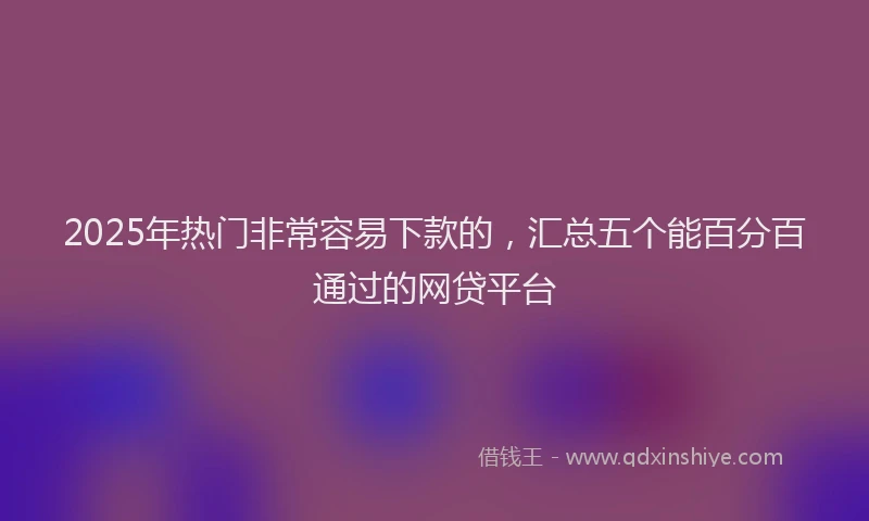 2025年热门非常容易下款的，汇总五个能百分百通过的网贷平台