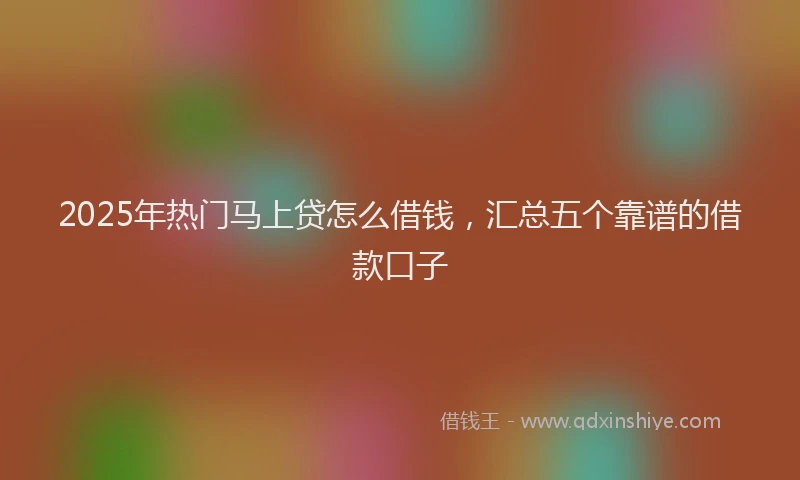 2025年热门马上贷怎么借钱，汇总五个靠谱的借款口子