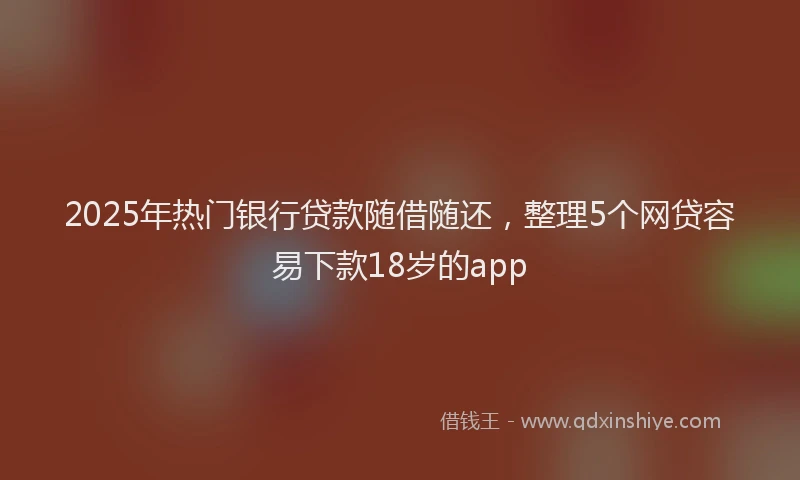 2025年热门银行贷款随借随还，整理5个网贷容易下款18岁的app