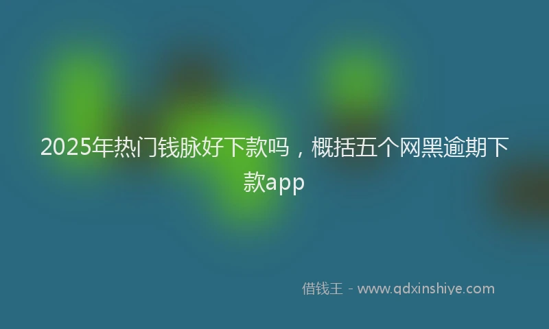 2025年热门钱脉好下款吗，概括五个网黑逾期下款app