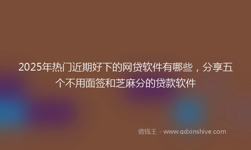 2025年热门近期好下的网贷软件有哪些，分享五个不用面签和芝麻分的贷款软件