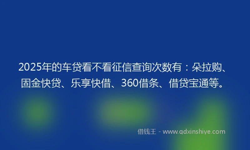 2025年的车贷看不看征信查询次数有：朵拉购、固金快贷、乐享快借、360借条、借贷宝通等。