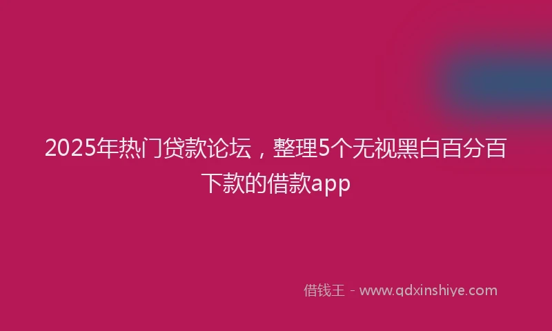 2025年热门贷款论坛，整理5个无视黑白百分百下款的借款app