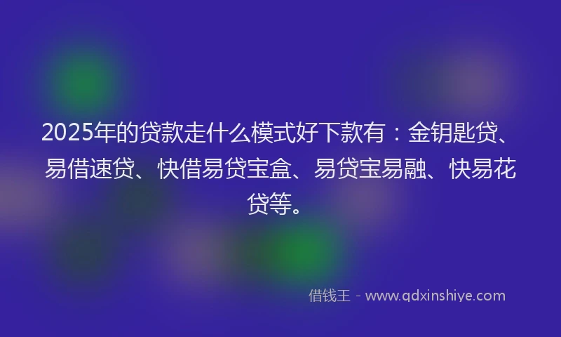 2025年的贷款走什么模式好下款有：金钥匙贷、易借速贷、快借易贷宝盒、易贷宝易融、快易花贷等。
