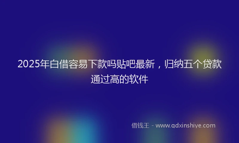 2025年白借容易下款吗贴吧最新，归纳五个贷款通过高的软件